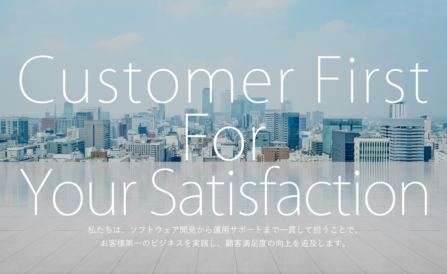Customer First For Your Satisfaction 私たちは、お客様第一のビジネスを実践し、顧客満足度の向上を追及します。